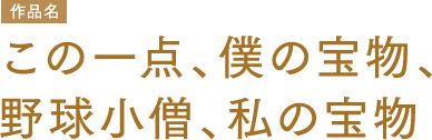 作品名 この一点、僕の宝物、野球小僧、私の宝物