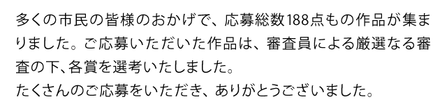 多くの市民の皆様のおかげで、応募総数188点もの作品が集まりました。ご応募いただいた作品は、審査員による厳選なる審査の下、各賞を選考いたしました。たくさんのご応募をいただき、ありがとうございました。